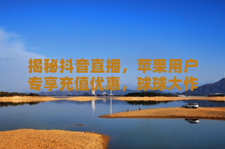 揭秘抖音直播，苹果用户专享充值优惠，球球大作战观战新体验，简洁明了地概括了新闻的核心内容，既突出了抖音直播这一平台，又强调了苹果用户的专属充值优惠以及球球大作战游戏的观战新体验。