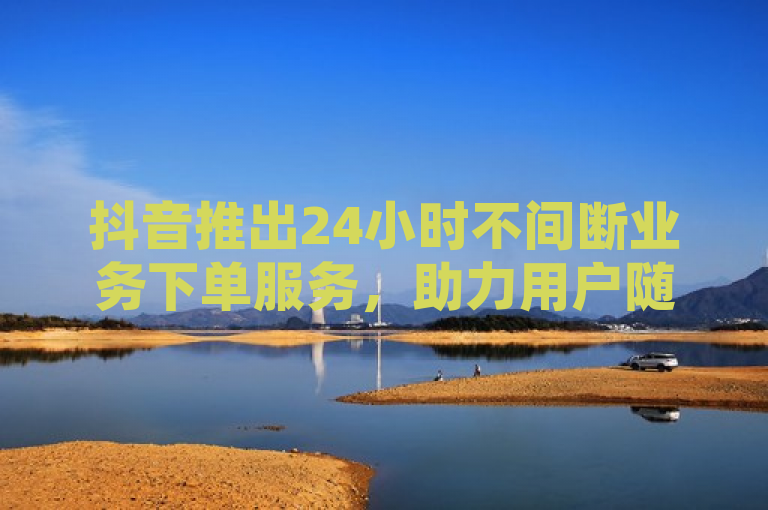 抖音推出24小时不间断业务下单服务，助力用户随时随地高效运营