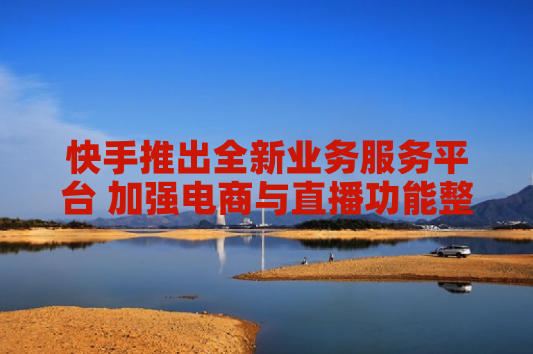 快手推出全新业务服务平台 加强电商与直播功能整合