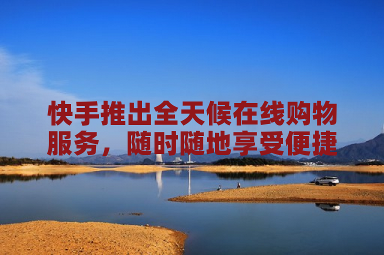 快手推出全天候在线购物服务，随时随地享受便捷下单体验
