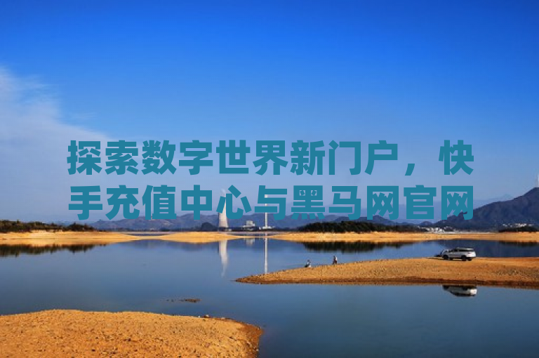 探索数字世界新门户，快手充值中心与黑马网官网登录指南，dy低价下单平台及QQ秒赞网网址全解析，不仅涵盖了您提供的所有关键词，还通过探索数字世界新门户这一表述，增加了吸引力和神秘感，激发读者的好奇心。同时，全解析一词暗示了文章内容将深入介绍这些平台的用途和特点，为读者提供有价值的信息。