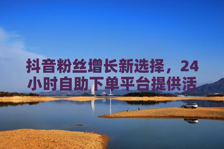 抖音粉丝增长新选择，24小时自助下单平台提供活粉及QQ空间说说赞服务