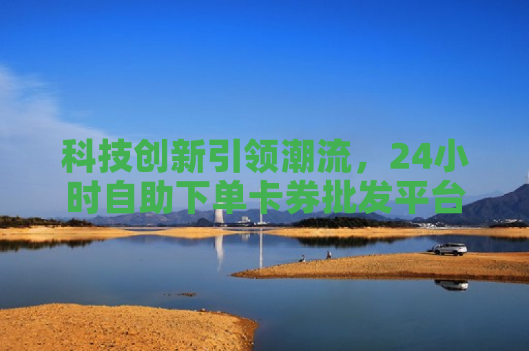 科技创新引领潮流，24小时自助下单卡券批发平台震撼上线！