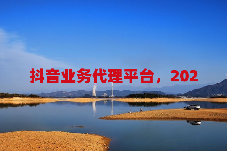 抖音业务代理平台，2025年企业营销新引擎