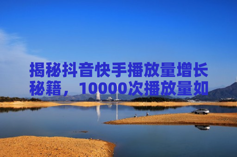 揭秘抖音快手播放量增长秘籍，10000次播放量如何实现？
