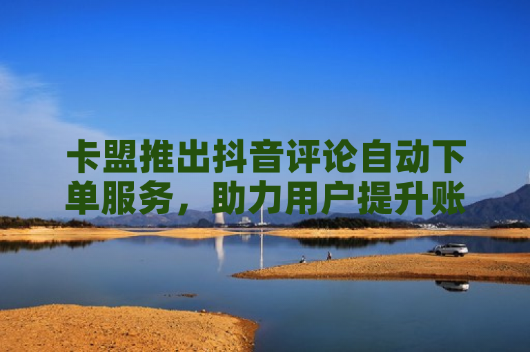 卡盟推出抖音评论自动下单服务，助力用户提升账号互动与曝光