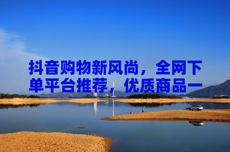 抖音购物新风尚，全网下单平台推荐，优质商品一网打尽！