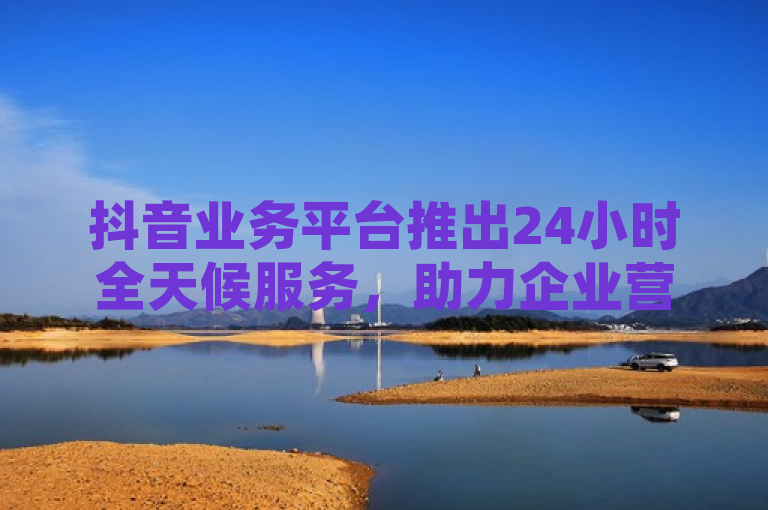 抖音业务平台推出24小时全天候服务，助力企业营销无间断