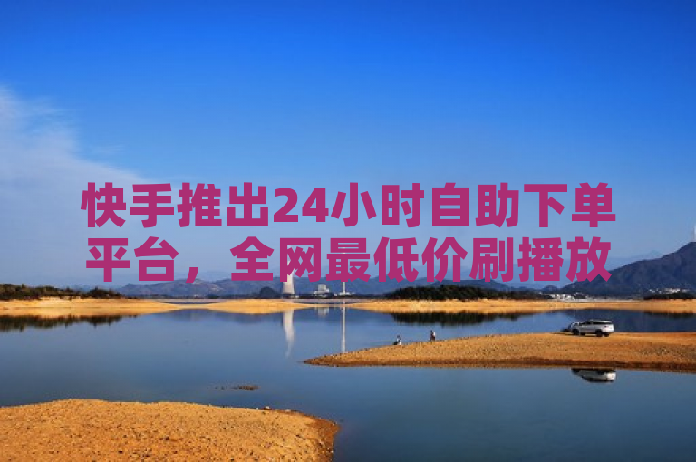 快手推出24小时自助下单平台，全网最低价刷播放量服务