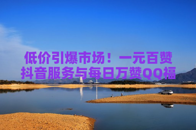 低价引爆市场！一元百赞抖音服务与每日万赞QQ福利，微商神器助力业务增长