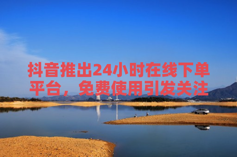 抖音推出24小时在线下单平台，免费使用引发关注