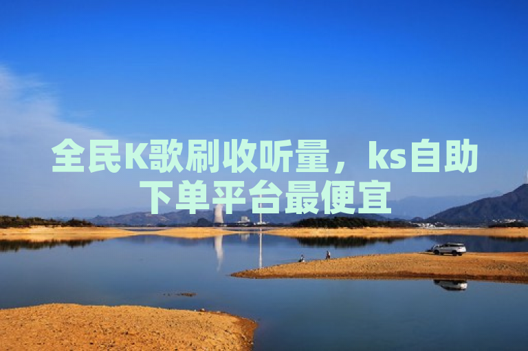 全民K歌刷收听量，ks自助下单平台最便宜