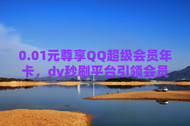 0.01元尊享QQ超级会员年卡,dy秒刷平台引领会员福利新风尚