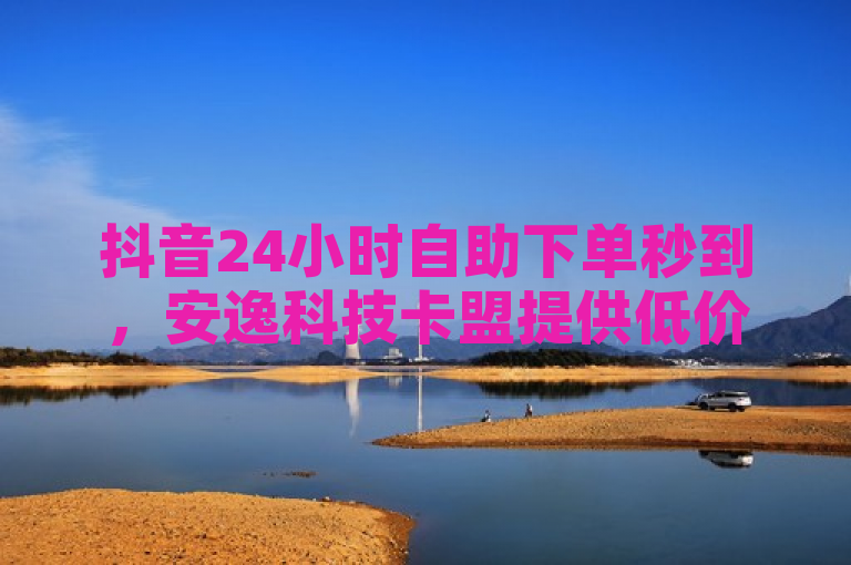 抖音24小时自助下单秒到，安逸科技卡盟提供低价业务服务
