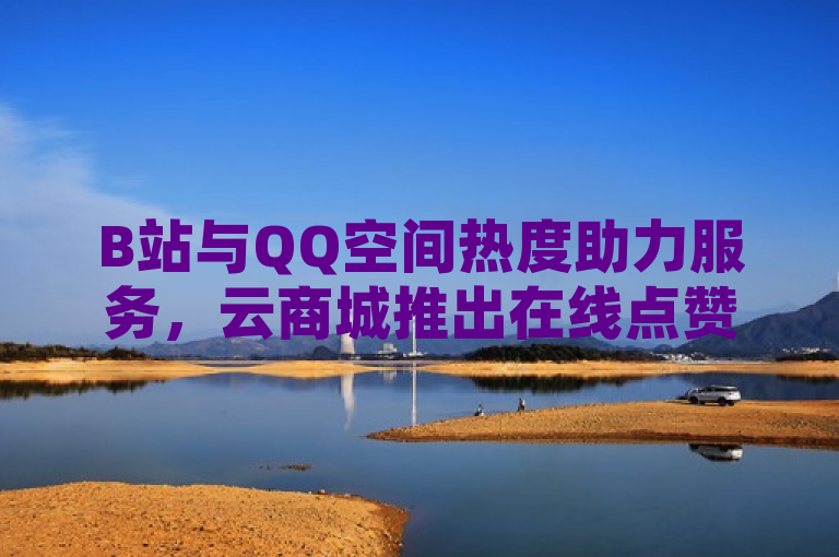 B站与QQ空间热度助力服务，云商城推出在线点赞下单平台