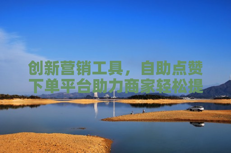 创新营销工具，自助点赞下单平台助力商家轻松提升销量