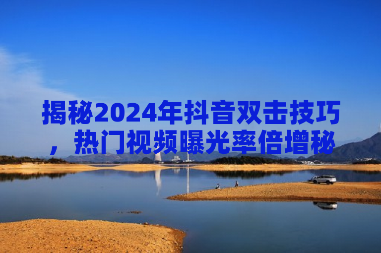 揭秘2024年抖音双击技巧，热门视频曝光率倍增秘籍！