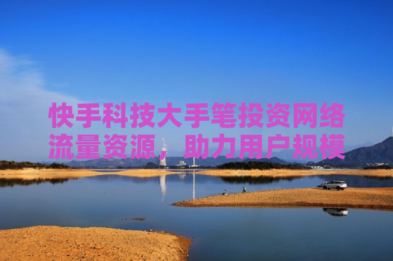 快手科技大手笔投资网络流量资源，助力用户规模快速增长