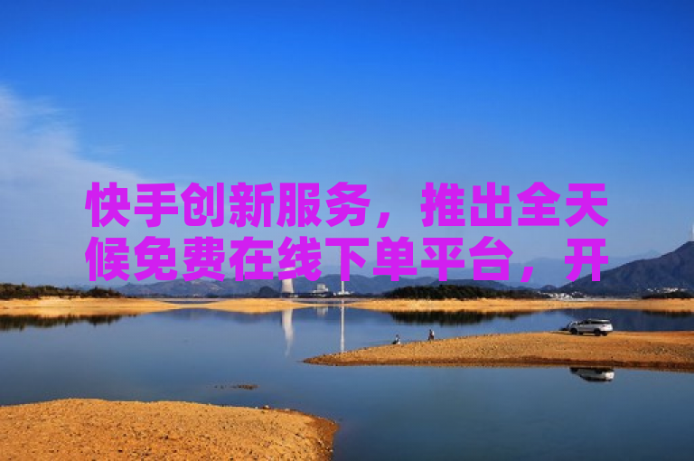 快手创新服务，推出全天候免费在线下单平台，开启全新购物体验