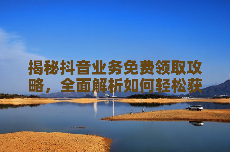 揭秘抖音业务免费领取攻略，全面解析如何轻松获取
