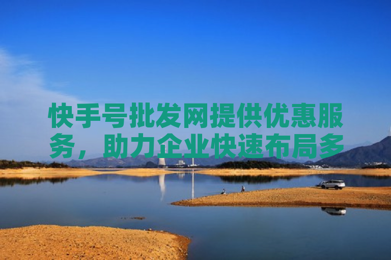 快手号批发网提供优惠服务，助力企业快速布局多领域运营