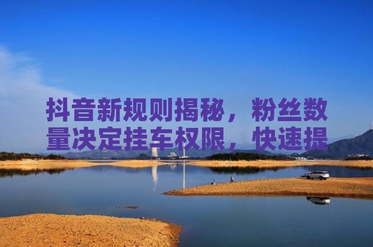抖音新规则揭秘，粉丝数量决定挂车权限，快速提升粉丝数攻略公开，揭示了抖音平台对于挂车（即在视频中添加商品链接）的新规定，强调了粉丝数量的重要性，并提供了增加粉丝的实用建议。