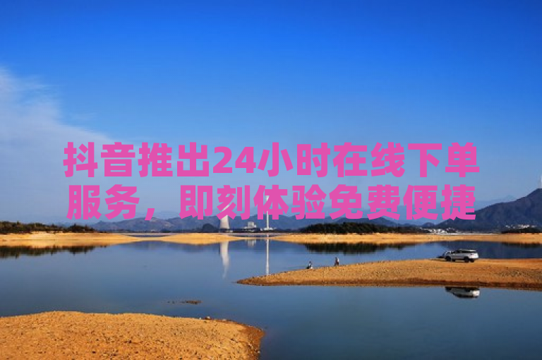抖音推出24小时在线下单服务，即刻体验免费便捷新体验