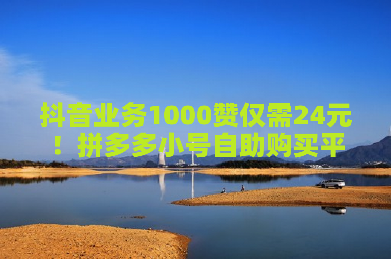 抖音业务1000赞仅需24元！拼多多小号自助购买平台推出全网最低价服务