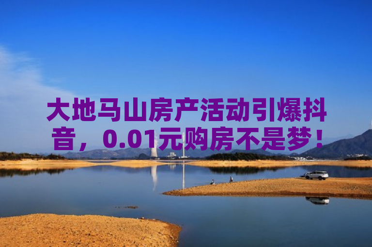 大地马山房产活动引爆抖音，0.01元购房不是梦！
