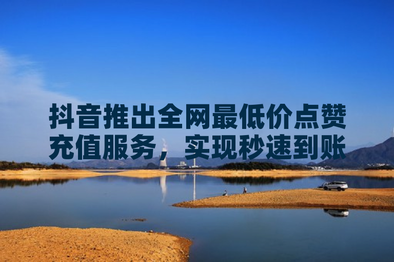 抖音推出全网最低价点赞充值服务，实现秒速到账