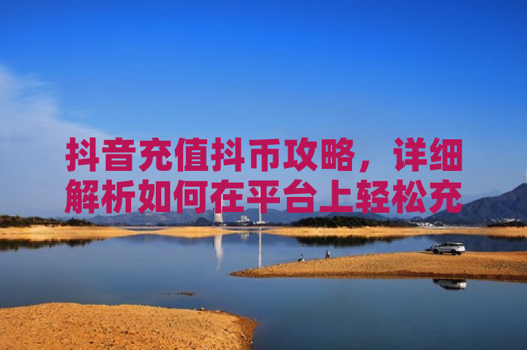 抖音充值抖币攻略，详细解析如何在平台上轻松充值