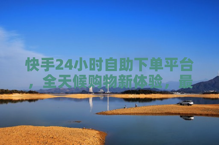 快手24小时自助下单平台，全天候购物新体验，最低价优惠不停歇