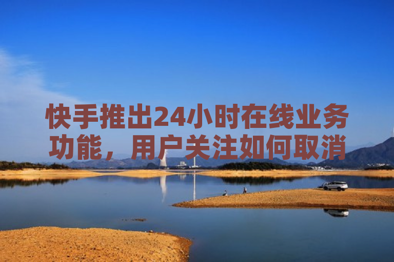 快手推出24小时在线业务功能，用户关注如何取消服务