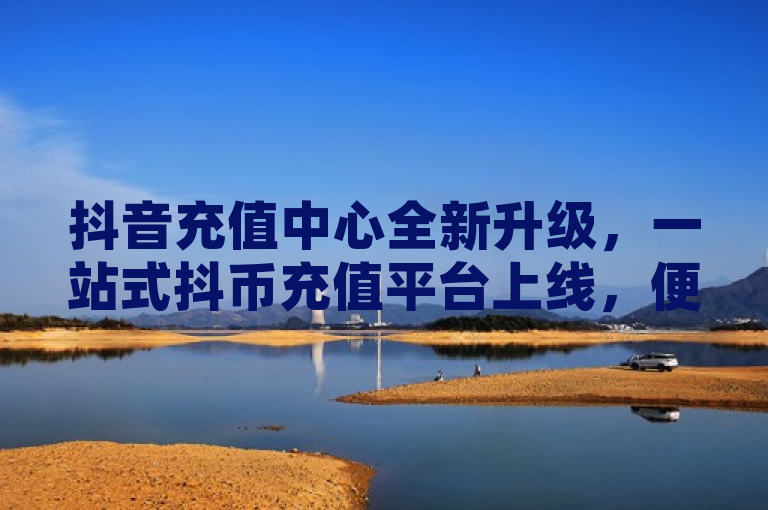 抖音充值中心全新升级，一站式抖币充值平台上线，便捷安全助力内容创作与互动