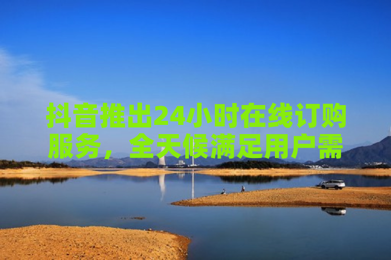 抖音推出24小时在线订购服务，全天候满足用户需求