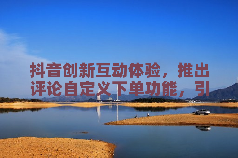 抖音创新互动体验，推出评论自定义下单功能，引领社交电商新潮流