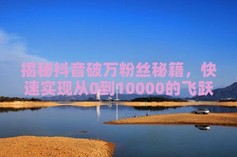 揭秘抖音破万粉丝秘籍，快速实现从0到10000的飞跃！