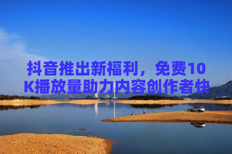 抖音推出新福利，免费10K播放量助力内容创作者快速增曝光