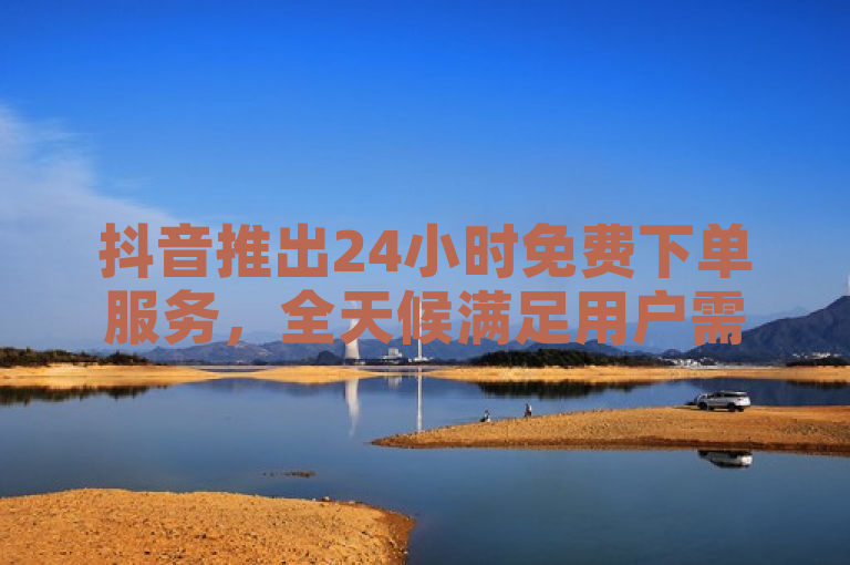 抖音推出24小时免费下单服务，全天候满足用户需求