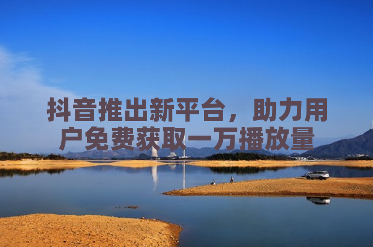 抖音推出新平台，助力用户免费获取一万播放量