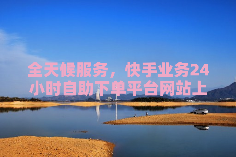 全天候服务，快手业务24小时自助下单平台网站上线，随时满足用户需求