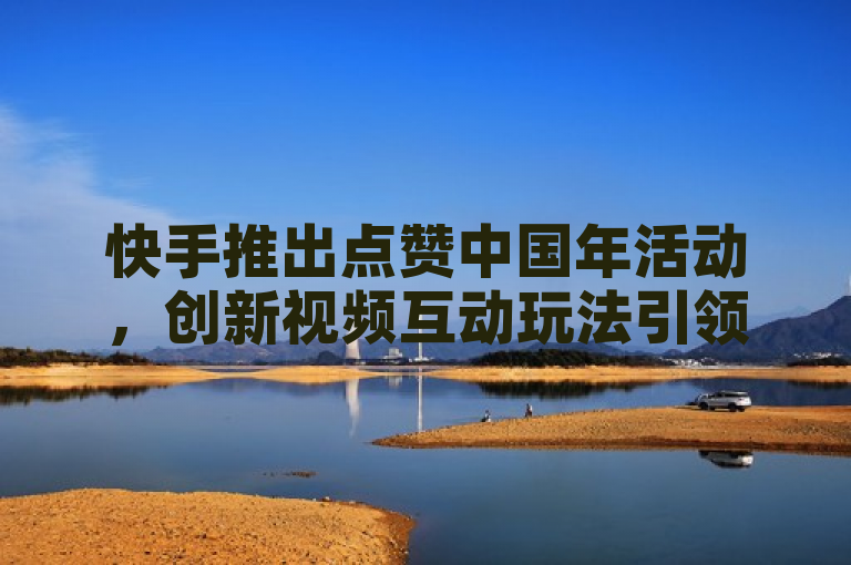快手推出点赞中国年活动，创新视频互动玩法引领春节新潮流