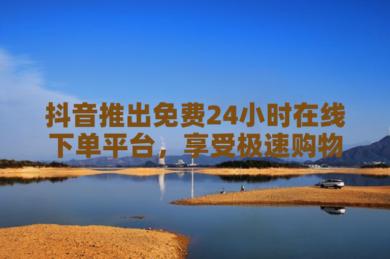 抖音推出免费24小时在线下单平台，享受极速购物体验！