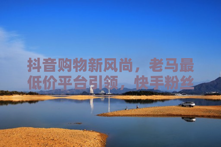 抖音购物新风尚，老马最低价平台引领，快手粉丝软件助力网红商城热潮，简洁明了地概括了文章的核心内容，既突出了抖音全网老马最低价下单平台这一关键信息，又通过ks超级粉丝软件和快手买站一块钱100的提及，展现了该平台与快手的紧密关联以及其在粉丝经济中的独特优势。同时，网红商城软件的加入，进一步点明了这一平台在助力网红经济发展中的重要作用。整个标题既符合新闻标题的规范要求，又能够吸引目标读者的注意。