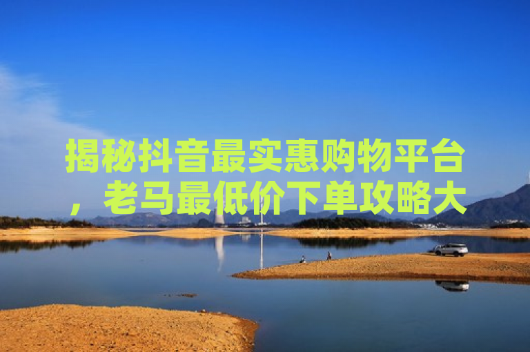 揭秘抖音最实惠购物平台，老马最低价下单攻略大公开！，既保留了原标题的核心信息，即抖音、老马最低价下单平台，又通过揭秘、最实惠购物平台和攻略大公开等表述增加了新闻的吸引力和实用性，让读者一眼就能看出这是一篇关于如何在抖音上找到并利用老马最低价下单平台以获取优惠的实用指南。