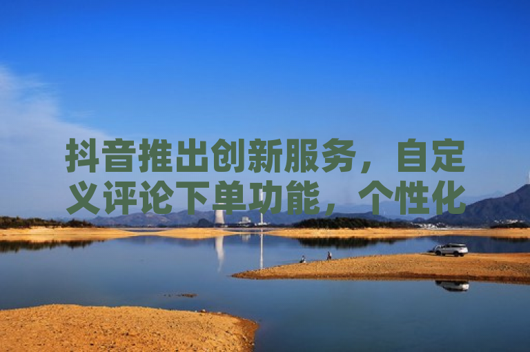 抖音推出创新服务，自定义评论下单功能，个性化互动体验再升级