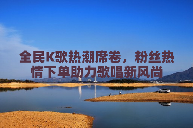 全民K歌热潮席卷，粉丝热情下单助力歌唱新风尚