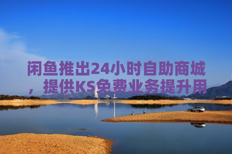 闲鱼推出24小时自助商城，提供KS免费业务提升用户体验