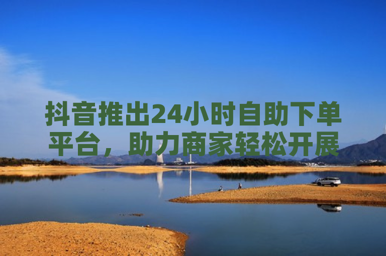抖音推出24小时自助下单平台，助力商家轻松开展业务