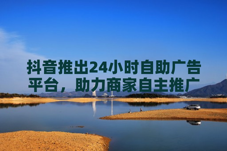 抖音推出24小时自助广告平台，助力商家自主推广